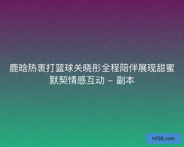 鹿晗热衷打篮球关晓彤全程陪伴展现甜蜜默契情感互动 - 副本 鹿晗热衷打篮球关晓彤全程陪伴展现甜蜜默契情感互动 - 副本