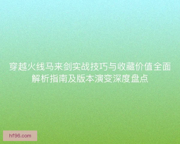 穿越火线马来剑实战技巧与收藏价值全面解析指南及版本演变深度盘点