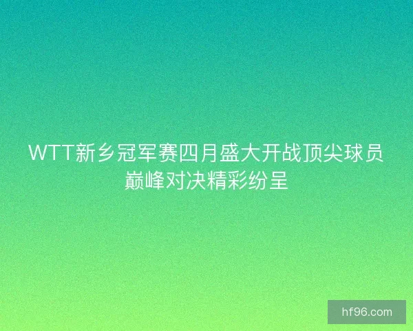 WTT新乡冠军赛四月盛大开战顶尖球员巅峰对决精彩纷呈