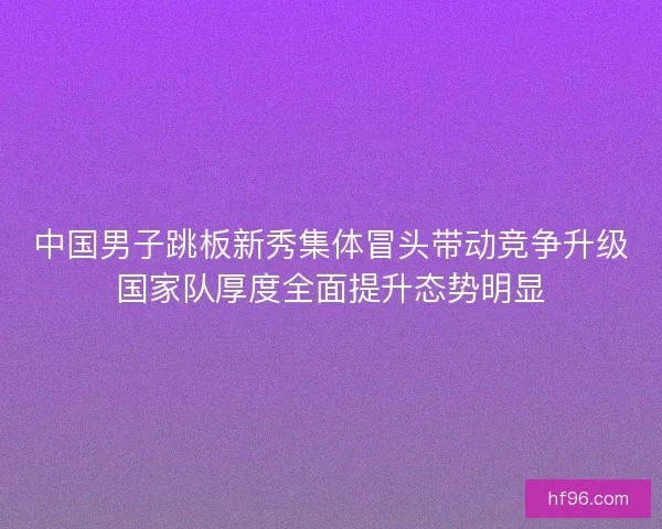 中国男子跳板新秀集体冒头带动竞争升级国家队厚度全面提升态势明显