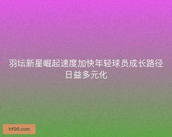 羽坛新星崛起速度加快年轻球员成长路径日益多元化