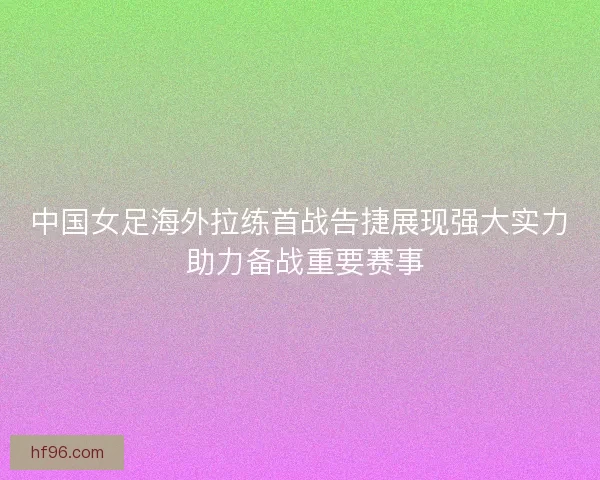 中国女足海外拉练首战告捷展现强大实力 助力备战重要赛事