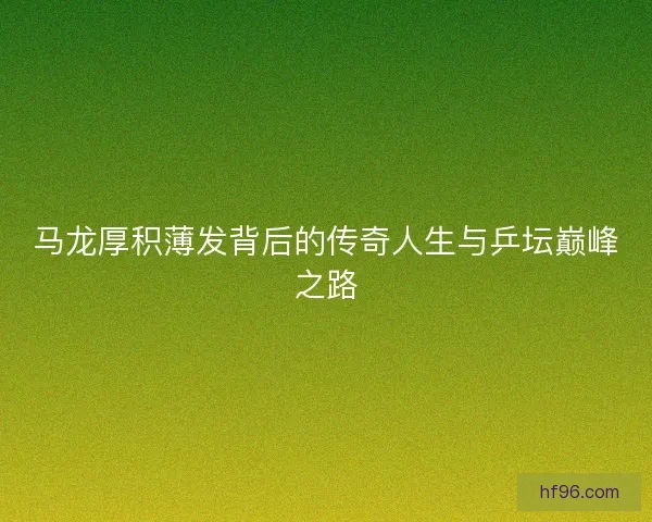 马龙厚积薄发背后的传奇人生与乒坛巅峰之路