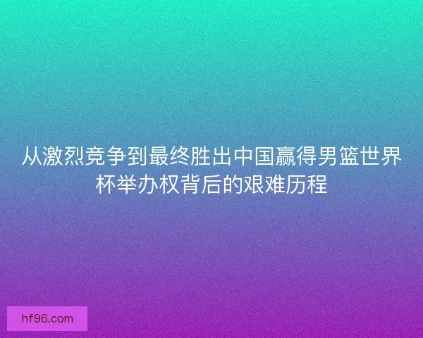 从激烈竞争到最终胜出中国赢得男篮世界杯举办权背后的艰难历程 从激烈竞争到最终胜出中国赢得男篮世界杯举办权背后的艰难历程