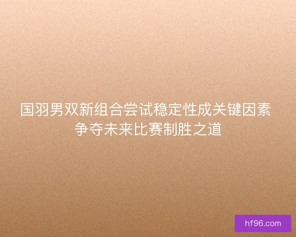 国羽男双新组合尝试稳定性成关键因素 争夺未来比赛制胜之道