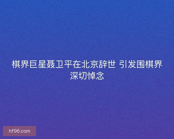 棋界巨星聂卫平在北京辞世 引发围棋界深切悼念