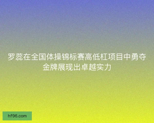 罗蕊在全国体操锦标赛高低杠项目中勇夺金牌展现出卓越实力