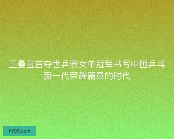 王曼昱首夺世乒赛女单冠军书写中国乒乓新一代荣耀篇章的时代