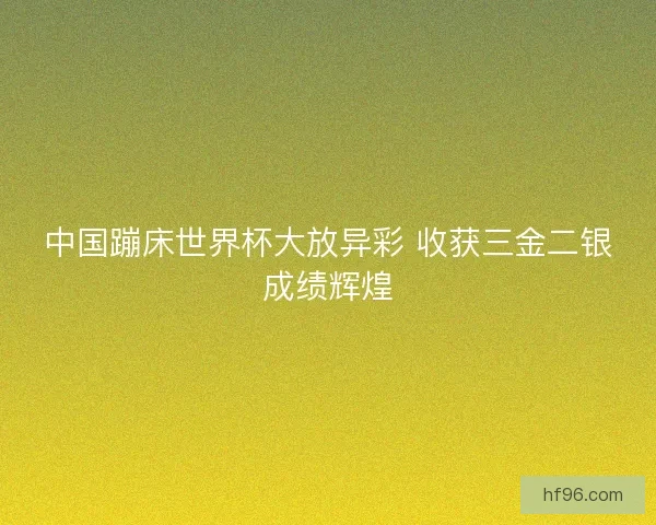 中国蹦床世界杯大放异彩 收获三金二银成绩辉煌