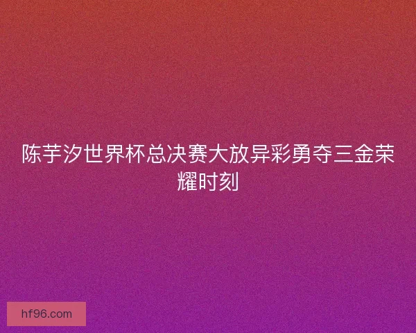 陈芋汐世界杯总决赛大放异彩勇夺三金荣耀时刻 陈芋汐世界杯总决赛大放异彩勇夺三金荣耀时刻
