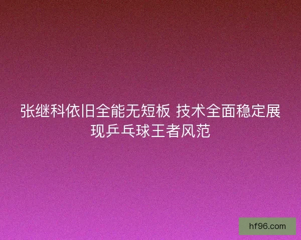 张继科依旧全能无短板 技术全面稳定展现乒乓球王者风范