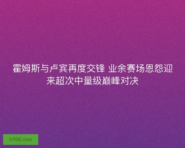 霍姆斯与卢宾再度交锋 业余赛场恩怨迎来超次中量级巅峰对决 霍姆斯与卢宾再度交锋 业余赛场恩怨迎来超次中量级巅峰对决