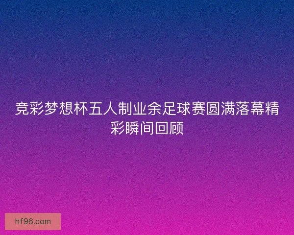 竞彩梦想杯五人制业余足球赛圆满落幕精彩瞬间回顾 竞彩梦想杯五人制业余足球赛圆满落幕精彩瞬间回顾