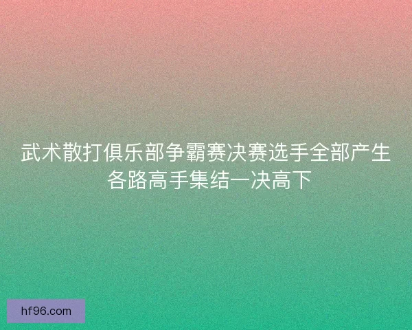 武术散打俱乐部争霸赛决赛选手全部产生 各路高手集结一决高下 武术散打俱乐部争霸赛决赛选手全部产生 各路高手集结一决高下